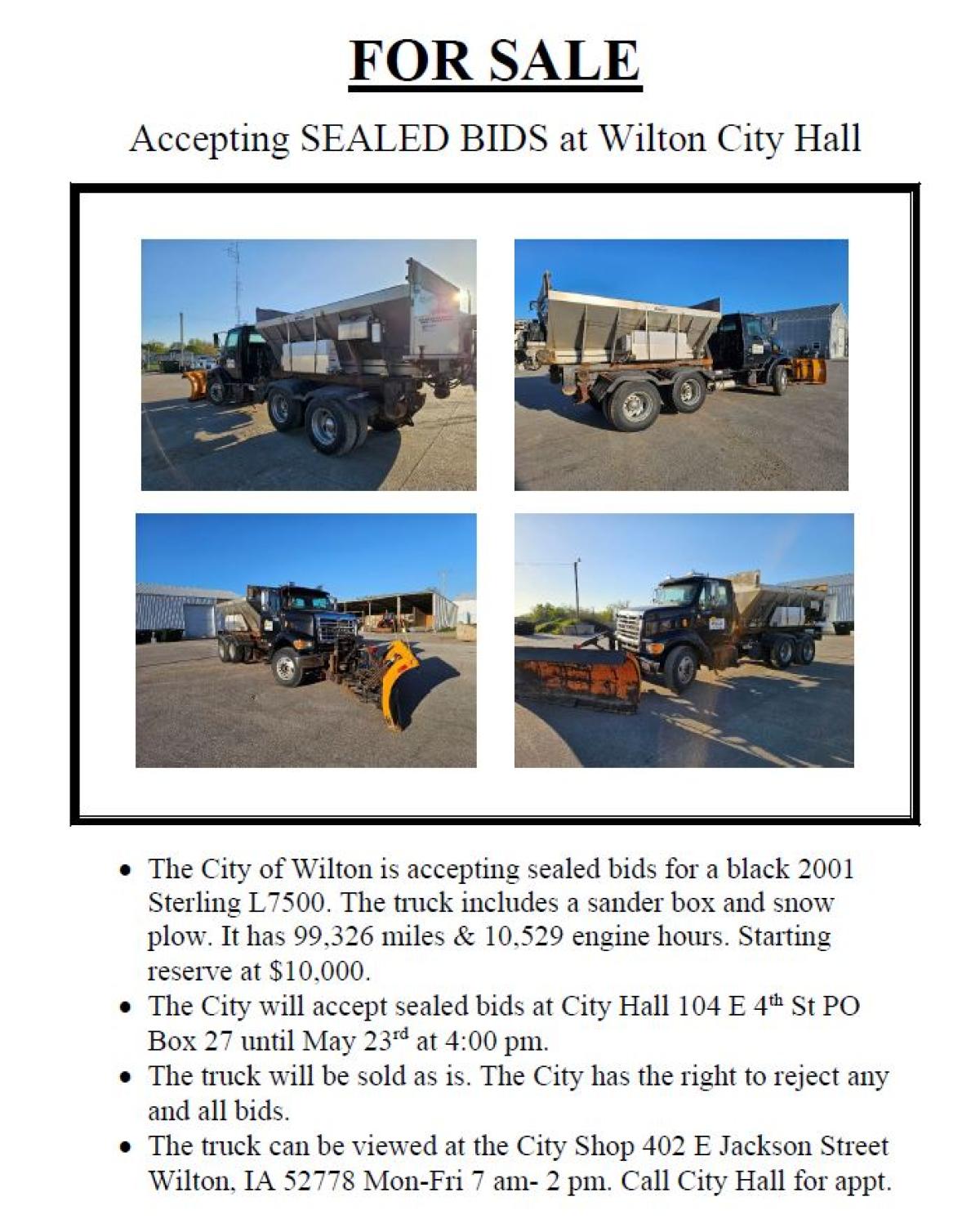 •	The City of Wilton is accepting sealed bids for a black 2001 Sterling L7500. The truck includes a sander box and snow plow. It has 99,326 miles & 10,529 engine hours. Starting reserve at $10,000.  •	The City will accept sealed bids at City Hall 104 E 4th St PO Box 27 until May 23rd at 4:00 pm.  •	The truck will be sold as is. The City has the right to reject any and all bids.  •	The truck can be viewed at the City Shop 402 E Jackson Street Wilton, IA 52778 Mon-Fri 7 am- 2 pm. Call City Hall for appt.
